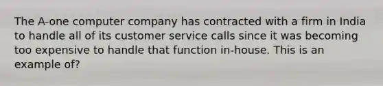 The A-one computer company has contracted with a firm in India to handle all of its customer service calls since it was becoming too expensive to handle that function in-house. This is an example of?