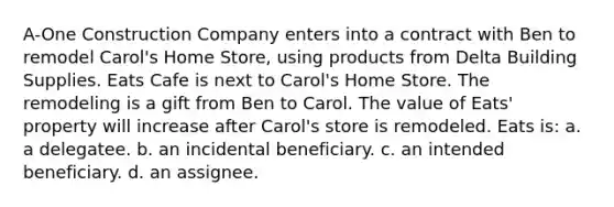 A-One Construction Company enters into a contract with Ben to remodel Carol's Home Store, using products from Delta Building Supplies. Eats Cafe is next to Carol's Home Store. The remodeling is a gift from Ben to Carol. The value of Eats' property will increase after Carol's store is remodeled. Eats is: a. a delegatee. b. an incidental beneficiary. c. an intended beneficiary. d. an assignee.