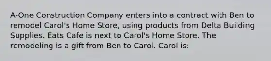 A-One Construction Company enters into a contract with Ben to remodel Carol's Home Store, using products from Delta Building Supplies. Eats Cafe is next to Carol's Home Store. The remodeling is a gift from Ben to Carol. Carol is: