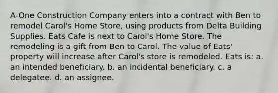 A-One Construction Company enters into a contract with Ben to remodel Carol's Home Store, using products from Delta Building Supplies. Eats Cafe is next to Carol's Home Store. The remodeling is a gift from Ben to Carol. The value of Eats' property will increase after Carol's store is remodeled. Eats is: a. an intended beneficiary. b. an incidental beneficiary. c. a delegatee. d. an assignee.