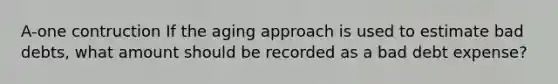 A-one contruction If the aging approach is used to estimate bad debts, what amount should be recorded as a bad debt expense?
