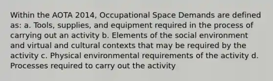 Within the AOTA 2014, Occupational Space Demands are defined as: a. Tools, supplies, and equipment required in the process of carrying out an activity b. Elements of the social environment and virtual and cultural contexts that may be required by the activity c. Physical environmental requirements of the activity d. Processes required to carry out the activity