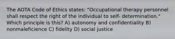 The AOTA Code of Ethics states: "Occupational therapy personnel shall respect the right of the individual to self- determination." Which principle is this? A) autonomy and confidentiality B) nonmaleficience C) fidelity D) social justice