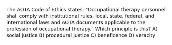 The AOTA Code of Ethics states: "Occupational therapy personnel shall comply with institutional rules, local, state, federal, and international laws and AOTA documents applicable to the profession of occupational therapy." Which principle is this? A) social justice B) procedural justice C) beneficence D) veracity