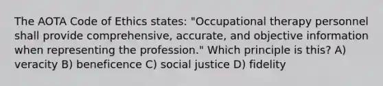 The AOTA Code of Ethics states: "Occupational therapy personnel shall provide comprehensive, accurate, and objective information when representing the profession." Which principle is this? A) veracity B) beneficence C) social justice D) fidelity