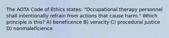 The AOTA Code of Ethics states: "Occupational therapy personnel shall intentionally refrain from actions that cause harm." Which principle is this? A) beneficence B) veracity C) procedural justice D) nonmaleficience