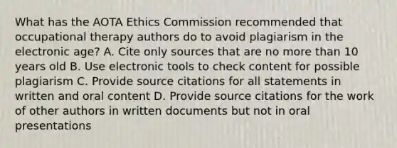 What has the AOTA Ethics Commission recommended that occupational therapy authors do to avoid plagiarism in the electronic age? A. Cite only sources that are no more than 10 years old B. Use electronic tools to check content for possible plagiarism C. Provide source citations for all statements in written and oral content D. Provide source citations for the work of other authors in written documents but not in oral presentations