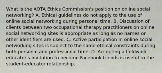 What is the AOTA Ethics Commission's position on online social networking? A. Ethical guidelines do not apply to the use of online social networking during personal time. B. Discussion of clients between two occupational therapy practitioners on online social networking sites is appropriate as long as no names or other identifiers are used. C. Active participation in online social networking sites is subject to the same ethical constraints during both personal and professional time. D. Accepting a fieldwork educator's invitation to become Facebook friends is useful to the student-educator relationship.