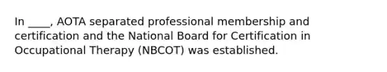 In ____, AOTA separated professional membership and certification and the National Board for Certification in Occupational Therapy (NBCOT) was established.