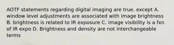 AOTF statements regarding digital imaging are true. except A. window level adjustments are associated with image brightness B. brightness is related to IR exposure C. image visibility is a fxn of IR expo D. Brightness and density are not interchangeable terms