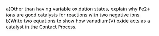 a)Other than having variable oxidation states, explain why Fe2+ ions are good catalysts for reactions with two negative ions b)Write two equations to show how vanadium(V) oxide acts as a catalyst in the Contact Process.