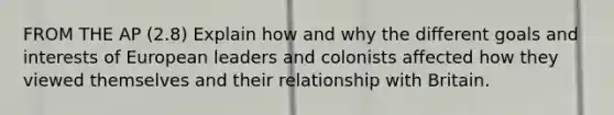 FROM THE AP (2.8) Explain how and why the different goals and interests of European leaders and colonists affected how they viewed themselves and their relationship with Britain.