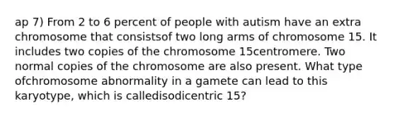 ap 7) From 2 to 6 percent of people with autism have an extra chromosome that consistsof two long arms of chromosome 15. It includes two copies of the chromosome 15centromere. Two normal copies of the chromosome are also present. What type ofchromosome abnormality in a gamete can lead to this karyotype, which is calledisodicentric 15?