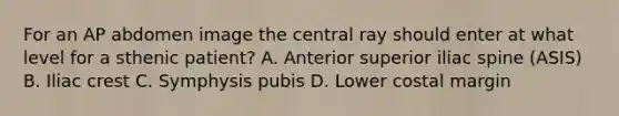 For an AP abdomen image the central ray should enter at what level for a sthenic patient? A. Anterior superior iliac spine (ASIS) B. Iliac crest C. Symphysis pubis D. Lower costal margin