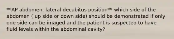 **AP abdomen, lateral decubitus position** which side of the abdomen ( up side or down side) should be demonstrated if only one side can be imaged and the patient is suspected to have fluid levels within the abdominal cavity?