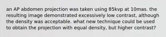 an AP abdomen projection was taken using 85kvp at 10mas. the resulting image demonstrated excessively low contrast, although the density was acceptable. what new technique could be used to obtain the projection with equal density, but higher contrast?