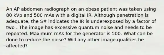 An AP abdomen radiograph on an obese patient was taken using 80 kVp and 500 mAs with a digital IR. Although penetration is adequate, the S# indicates the IR is underexposed by a factor of two . The image has excessive quantum noise and needs to be repeated. Maximum mAs for the generator is 500. What can be done to reduce the noise? Will any other image qualities be affected?