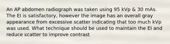 An AP abdomen radiograph was taken using 95 kVp & 30 mAs. The EI is satisfactory, however the image has an overall gray appearance from excessive scatter indicating that too much kVp was used. What technique should be used to maintain the EI and reduce scatter to improve contrast