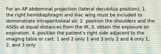 For an AP abdominal projection (lateral decubitus position), 1. the right hemidiaphragm and iliac wing must be included to demonstrate intraperitoneal air. 2. position the shoulders and the ASISs at equal distances from the IR. 3. obtain the exposure on expiration. 4. position the patient's right side adjacent to the imaging table or cart. 1 and 2 only 1 and 3 only 2 and 4 only 1, 2, and 3 only