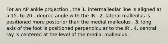 For an AP ankle projection , the 1. intermalleolar line is aligned at a 15- to 20 - degree angle with the IR . 2. lateral malleolus is positioned more posterior than the medial malleolus . 3. long axis of the foot is positioned perpendicular to the IR . 4. central ray is centered at the level of the medial malleolus .