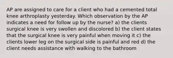 AP are assigned to care for a client who had a cemented total knee arthroplasty yesterday. Which observation by the AP indicates a need for follow up by the nurse? a) the clients surgical knee is very swollen and discolored b) the client states that the surgical knee is very painful when moving it c) the clients lower leg on the surgical side is painful and red d) the client needs assistance with walking to the bathroom