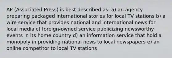 AP (Associated Press) is best described as: a) an agency preparing packaged international stories for local TV stations b) a wire service that provides national and international news for local media c) foreign-owned service publicizing newsworthy events in its home country d) an information service that hold a monopoly in providing national news to local newspapers e) an online competitor to local TV stations