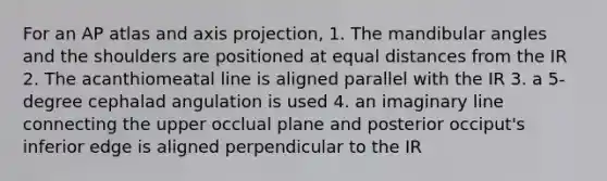 For an AP atlas and axis projection, 1. The mandibular angles and the shoulders are positioned at equal distances from the IR 2. The acanthiomeatal line is aligned parallel with the IR 3. a 5-degree cephalad angulation is used 4. an imaginary line connecting the upper occlual plane and posterior occiput's inferior edge is aligned perpendicular to the IR