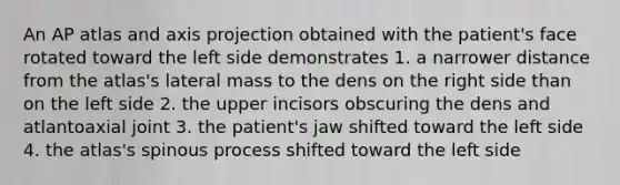 An AP atlas and axis projection obtained with the patient's face rotated toward the left side demonstrates 1. a narrower distance from the atlas's lateral mass to the dens on the right side than on the left side 2. the upper incisors obscuring the dens and atlantoaxial joint 3. the patient's jaw shifted toward the left side 4. the atlas's spinous process shifted toward the left side