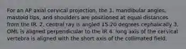 For an AP axial cervical projection, the 1. mandibular angles, mastoid tips, and shoulders are positioned at equal distances from the IR. 2. central ray is angled 15-20 degrees cephalically 3. OML is aligned perpendicular to the IR 4. long axis of the cervical vertebra is aligned with the short axis of the collimated field.