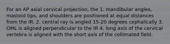 For an AP axial cervical projection, the 1. mandibular angles, mastoid tips, and shoulders are positioned at equal distances from the IR. 2. central ray is angled 15-20 degrees cephalically 3. OML is aligned perpendicular to the IR 4. long axis of the cervical vertebra is aligned with the short axis of the collimated field.