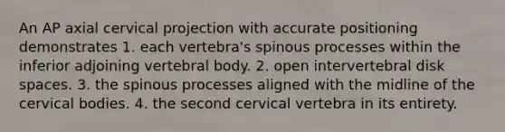 An AP axial cervical projection with accurate positioning demonstrates 1. each vertebra's spinous processes within the inferior adjoining vertebral body. 2. open intervertebral disk spaces. 3. the spinous processes aligned with the midline of the cervical bodies. 4. the second cervical vertebra in its entirety.