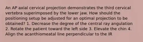 An AP axial cervical projection demonstrates the third cervical vertebra superimposed by the lower jaw. How should the positioning setup be adjusted for an optimal projection to be obtained? 1. Decrease the degree of the central ray angulation 2. Rotate the patient toward the left side 3. Elevate the chin 4. Align the acanthiomeatal line perpendicular to the IR