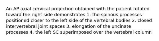 An AP axial cervical projection obtained with the patient rotated toward the right side demonstrates 1. the spinous processes positioned closer to the left side of the vertebral bodies 2. closed intervertebral joint spaces 3. elongation of the uncinate processes 4. the left SC superimposed over the vertebral column