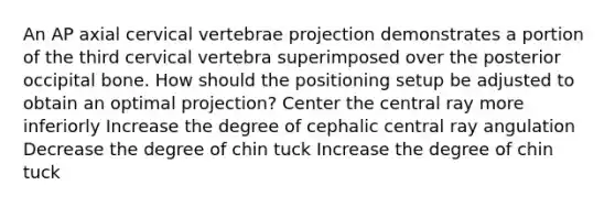 An AP axial cervical vertebrae projection demonstrates a portion of the third cervical vertebra superimposed over the posterior occipital bone. How should the positioning setup be adjusted to obtain an optimal projection? Center the central ray more inferiorly Increase the degree of cephalic central ray angulation Decrease the degree of chin tuck Increase the degree of chin tuck