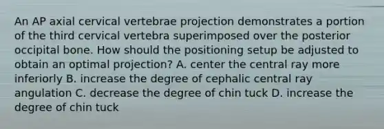 An AP axial cervical vertebrae projection demonstrates a portion of the third cervical vertebra superimposed over the posterior occipital bone. How should the positioning setup be adjusted to obtain an optimal projection? A. center the central ray more inferiorly B. increase the degree of cephalic central ray angulation C. decrease the degree of chin tuck D. increase the degree of chin tuck