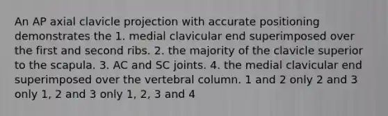 An AP axial clavicle projection with accurate positioning demonstrates the 1. medial clavicular end superimposed over the first and second ribs. 2. the majority of the clavicle superior to the scapula. 3. AC and SC joints. 4. the medial clavicular end superimposed over the vertebral column. 1 and 2 only 2 and 3 only 1, 2 and 3 only 1, 2, 3 and 4