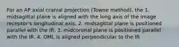 For an AP axial cranial projection (Towne method), the 1. midsagittal plane is aligned with the long axis of the image receptor's longitudinal axis. 2. midsagittal plane is positioned parallel with the IR. 3. midcoronal plane is positioned parallel with the IR. 4. OML is aligned perpendicular to the IR