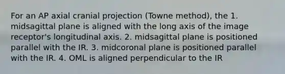 For an AP axial cranial projection (Towne method), the 1. midsagittal plane is aligned with the long axis of the image receptor's longitudinal axis. 2. midsagittal plane is positioned parallel with the IR. 3. midcoronal plane is positioned parallel with the IR. 4. OML is aligned perpendicular to the IR