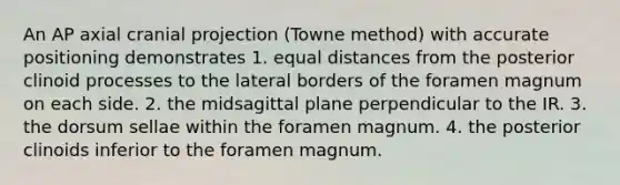 An AP axial cranial projection (Towne method) with accurate positioning demonstrates 1. equal distances from the posterior clinoid processes to the lateral borders of the foramen magnum on each side. 2. the midsagittal plane perpendicular to the IR. 3. the dorsum sellae within the foramen magnum. 4. the posterior clinoids inferior to the foramen magnum.