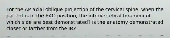 For the AP axial oblique projection of the cervical spine, when the patient is in the RAO position, the intervertebral foramina of which side are best demonstrated? Is the anatomy demonstrated closer or farther from the IR?