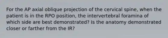 For the AP axial oblique projection of the cervical spine, when the patient is in the RPO position, the intervertebral foramina of which side are best demonstrated? Is the anatomy demonstrated closer or farther from the IR?