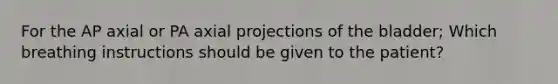 For the AP axial or PA axial projections of the bladder; Which breathing instructions should be given to the patient?