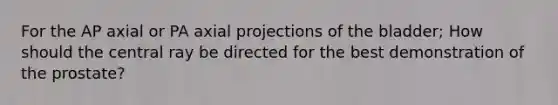 For the AP axial or PA axial projections of the bladder; How should the central ray be directed for the best demonstration of the prostate?