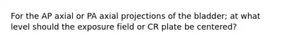 For the AP axial or PA axial projections of the bladder; at what level should the exposure field or CR plate be centered?