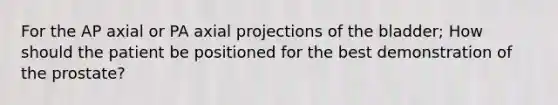 For the AP axial or PA axial projections of the bladder; How should the patient be positioned for the best demonstration of the prostate?