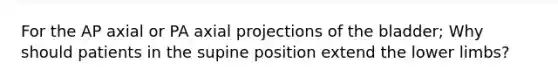 For the AP axial or PA axial projections of the bladder; Why should patients in the supine position extend the lower limbs?