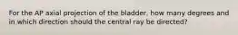 For the AP axial projection of the bladder, how many degrees and in which direction should the central ray be directed?