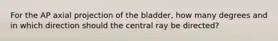 For the AP axial projection of the bladder, how many degrees and in which direction should the central ray be directed?