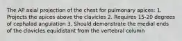 The AP axial projection of the chest for pulmonary apices: 1. Projects the apices above the clavicles 2. Requires 15-20 degrees of cephalad angulation 3. Should demonstrate the medial ends of the clavicles equidistant from the vertebral column