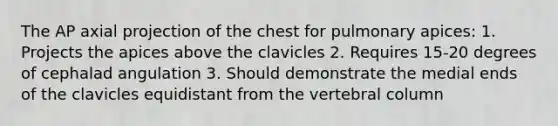 The AP axial projection of the chest for pulmonary apices: 1. Projects the apices above the clavicles 2. Requires 15-20 degrees of cephalad angulation 3. Should demonstrate the medial ends of the clavicles equidistant from the vertebral column